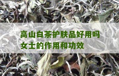 高山白茶护肤品好用吗女士的作用和功效