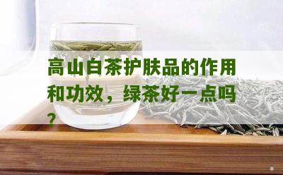 高山白茶护肤品的作用和功效，绿茶好一点吗？