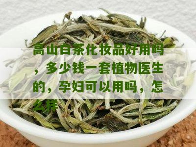 高山白茶化妆品好用吗，多少钱一套植物医生的，孕妇可以用吗，怎么样