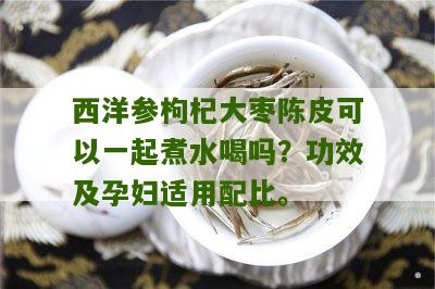 西洋参枸杞大枣陈皮可以一起煮水喝吗？功效及孕妇适用配比。