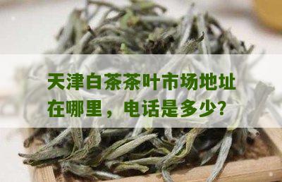 天津白茶茶叶市场地址在哪里，电话是多少？