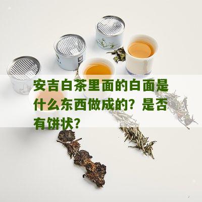 安吉白茶里面的白面是什么东西做成的？是否有饼状？