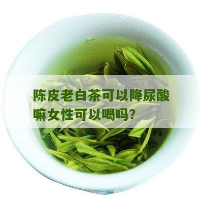 陈皮老白茶可以降尿酸嘛女性可以喝吗？