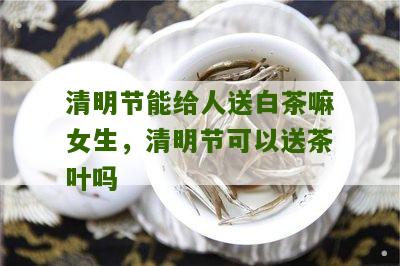 清明节能给人送白茶嘛女生，清明节可以送茶叶吗