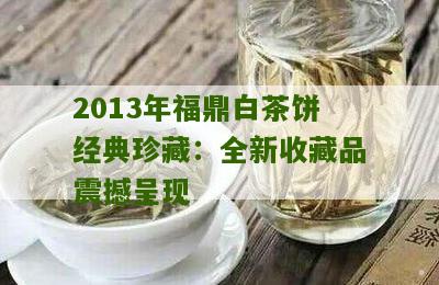 2013年福鼎白茶饼经典珍藏：全新收藏品震撼呈现