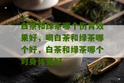 白茶和绿茶哪个伤胃效果好，喝白茶和绿茶哪个好，白茶和绿茶哪个对身体更好