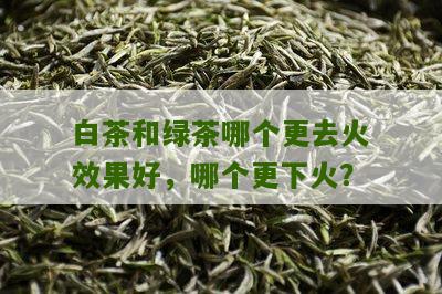 白茶和绿茶哪个更去火效果好，哪个更下火？