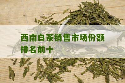 西南白茶销售市场份额排名前十