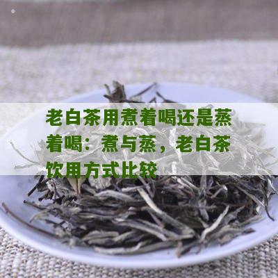 老白茶用煮着喝还是蒸着喝：煮与蒸，老白茶饮用方式比较