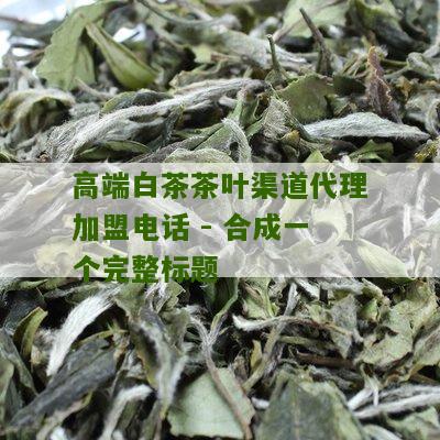 高端白茶茶叶渠道代理加盟电话 - 合成一个完整标题