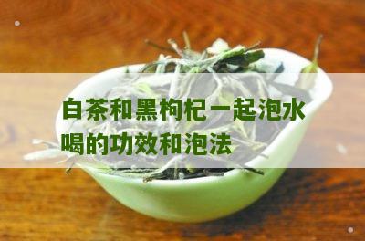 白茶和黑枸杞一起泡水喝的功效和泡法