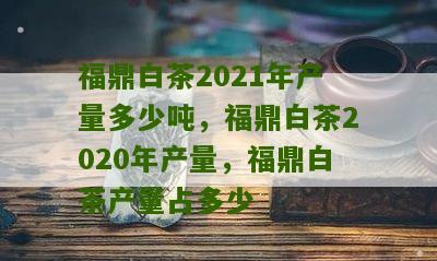 福鼎白茶2021年产量多少吨，福鼎白茶2020年产量，福鼎白茶产量占多少