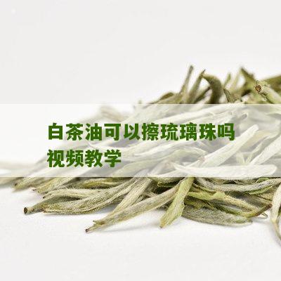 白茶油可以擦琉璃珠吗视频教学