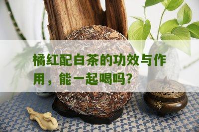 橘红配白茶的功效与作用，能一起喝吗？