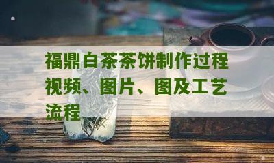 福鼎白茶茶饼制作过程视频、图片、图及工艺流程