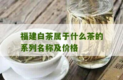 福建白茶属于什么茶的系列名称及价格