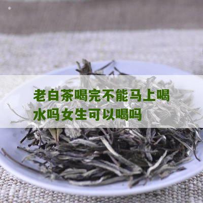 老白茶喝完不能马上喝水吗女生可以喝吗