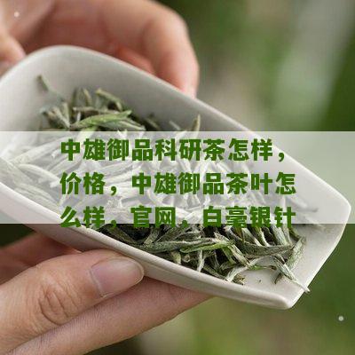 中雄御品科研茶怎样，价格，中雄御品茶叶怎么样，官网，白毫银针