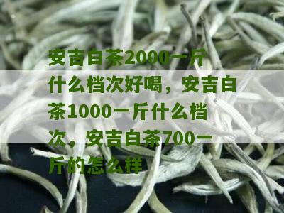 安吉白茶2000一斤什么档次好喝，安吉白茶1000一斤什么档次，安吉白茶700一斤的怎么样