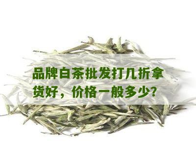 品牌白茶批发打几折拿货好，价格一般多少？