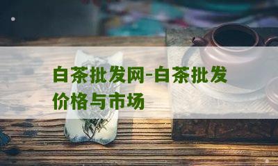 白茶批发网-白茶批发价格与市场