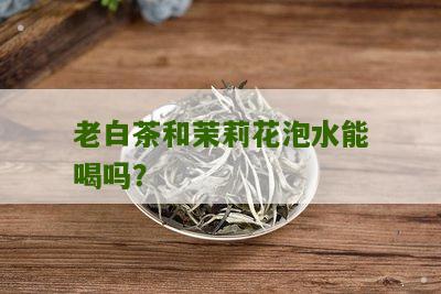 老白茶和茉莉花泡水能喝吗？