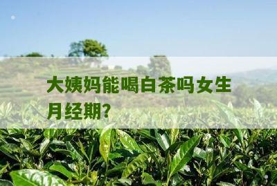 大姨妈能喝白茶吗女生月经期？