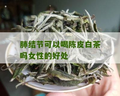 肺结节可以喝陈皮白茶吗女性的好处