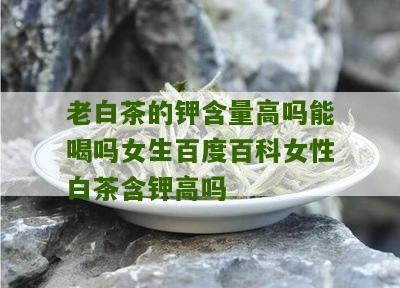 老白茶的钾含量高吗能喝吗女生百度百科女性白茶含钾高吗