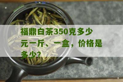 福鼎白茶350克多少元一斤、一盒，价格是多少？