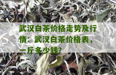 武汉白茶价格走势及行情：武汉白茶价格表，一斤多少钱？