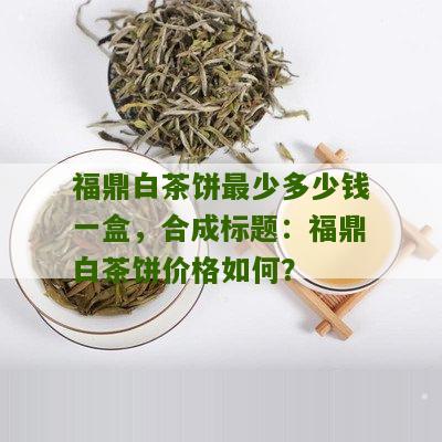 福鼎白茶饼最少多少钱一盒，合成标题：福鼎白茶饼价格如何？