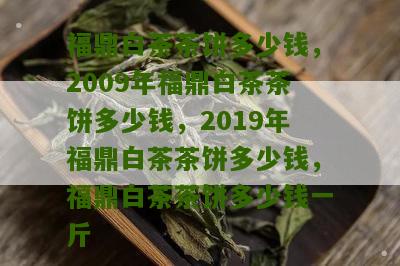 福鼎白茶茶饼多少钱，2009年福鼎白茶茶饼多少钱，2019年福鼎白茶茶饼多少钱，福鼎白茶茶饼多少钱一斤