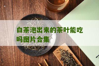 白茶泡出来的茶叶能吃吗图片合集