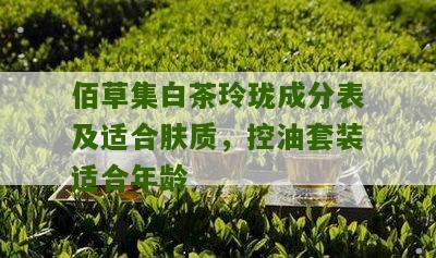 佰草集白茶玲珑成分表及适合肤质，控油套装适合年龄