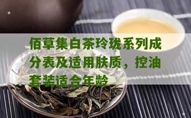 佰草集白茶玲珑系列成分表及适用肤质，控油套装适合年龄