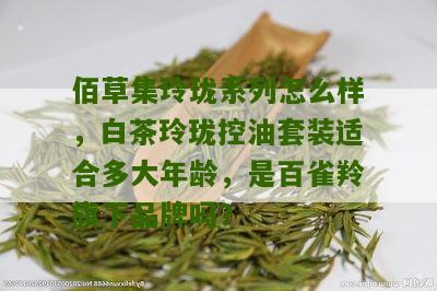 佰草集玲珑系列怎么样，白茶玲珑控油套装适合多大年龄，是百雀羚旗下品牌吗？