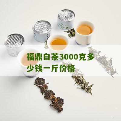 福鼎白茶3000克多少钱一斤价格