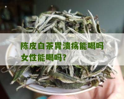 陈皮白茶胃溃疡能喝吗女性能喝吗？