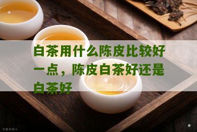 白茶用什么陈皮比较好一点，陈皮白茶好还是白茶好