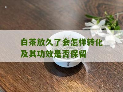 白茶放久了会怎样转化及其功效是否保留