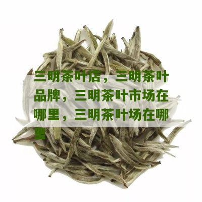 三明茶叶店，三明茶叶品牌，三明茶叶市场在哪里，三明茶叶场在哪里