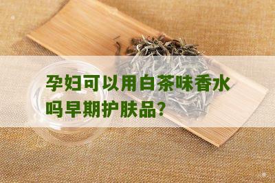 孕妇可以用白茶味香水吗早期护肤品？