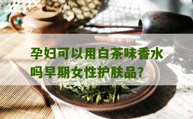 孕妇可以用白茶味香水吗早期女性护肤品？