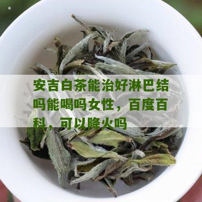 安吉白茶能治好淋巴结吗能喝吗女性，百度百科，可以降火吗