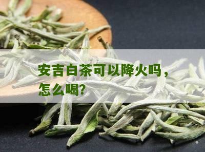 安吉白茶可以降火吗，怎么喝？