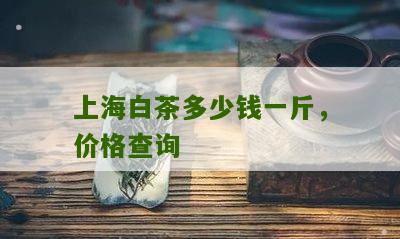 上海白茶多少钱一斤，价格查询