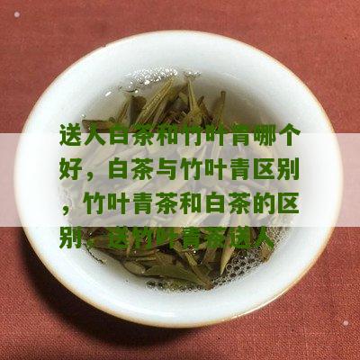 送人白茶和竹叶青哪个好，白茶与竹叶青区别，竹叶青茶和白茶的区别，送竹叶青茶送人