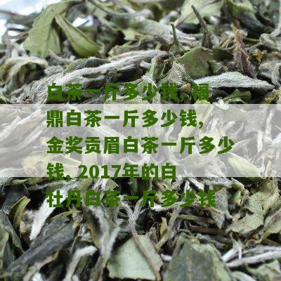 白茶一斤多少钱, 福鼎白茶一斤多少钱, 金奖贡眉白茶一斤多少钱, 2017年的白牡丹白茶一斤多少钱