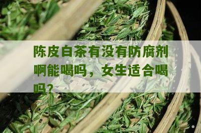 陈皮白茶有没有防腐剂啊能喝吗，女生适合喝吗？